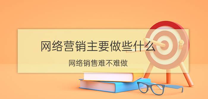 网络营销主要做些什么 网络销售难不难做？怎么样？